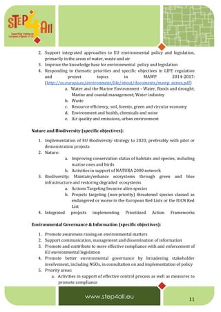 11
2. Support integrated approaches to EU environmental policy and legislation,
primarily in the areas of water, waste and air
3. Improve the knowledge base for environmental policy and legislation
4. Responding to thematic priorities and specific objectives in LIFE regulation
and project topics in MAWP 2014-2017:
(http://ec.europa.eu/environment/life/about/documents/mawp_annex.pdf)
a. Water and the Marine Environment - Water, floods and drought;
Marine and coastal management; Water industry
b. Waste
c. Resource efficiency, soil, forests, green and circular economy
d. Environment and health, chemicals and noise
e. Air quality and emissions, urban environment
Nature and Biodiversity (specific objectives):
1. Implementation of EU Biodiversity strategy to 2020, preferably with pilot or
demonstration projects
2. Nature:
a. Improving conservation status of habitats and species, including
marine ones and birds
b. Activities in support of NATURA 2000 network
3. Biodiversity; Maintain/enhance ecosystems through green and blue
infrastructure and restoring degraded ecosystems
a. Actions Targeting Invasive alien species
b. Projects targeting (non-priority) threatened species classed as
endangered or worse in the European Red Lists or the IUCN Red
List
4. Integrated projects implementing Prioritized Action Frameworks
Environmental Governance & Information (specific objectives):
1. Promote awareness raising on environmental matters
2. Support communication, management and dissemination of information
3. Promote and contribute to more effective compliance with and enforcement of
EU environmental legislation
4. Promote better environmental governance by broadening stakeholder
involvement, including NGOs, in consultation on and implementation of policy
5. Priority areas:
a. Activities in support of effective control process as well as measures to
promote compliance
 