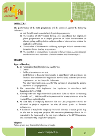 13
INDICATORS
The performance of the LIFE programme will be assessed against the following
indicators:
A. Attributable environmental and climate improvements.
B. The number of interventions developed or undertaken that implement
plans, programmes or strategies pursuant to Union environmental or
climate policy and legislation and the number of interventions suitable for
replication or transfer.
C. The number of interventions achieving synergies with or mainstreamed
into other Union funding programmes.
D. The number of interventions to ensure better governance, dissemination
of information and awareness of environmental and climate aspects.
FUNDING
Types of Funding:
1. EU Funding may take the following legal forms:
- Grants
- Public procurement contracts
- Contribution to financial instruments in accordance with provisions on
financial instruments under Regulation No 966/2012 and with operational
requirements set out in specific Union acts.
- Any other interventions needed for the purpose of achieving the general
objectives of the programme.
2. The commission shall implement this regulation in accordance with
Regulation No 966/2012
3. Funding under this Regulation which constitutes state aid within the meaning
of article 107(1) TFEU should be implemented in a way consistent with the
relevant Union state aid rules.
4. At least 81% of budgetary resources for the LIFE programme should be
allocated to projects supported by way of action grants or financial
instruments.
5. A maximum of 30% of the budgetary resources allocated to action grants may
be allocated to integrated projects. The maximum percentage should be re-
evaluated in the framework of the mid-term evaluation of the LIFE Programme
and accompanied by a legislative proposal.
Projects:
Action grants may finance the following projects:
 