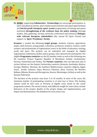 17
E) SPORT, supporting Collaborative Partnerships (to encourage participation in
sport and physical activity, sport related social inclusion and equal opportunities)
and Not-for-profit European sport events (organisation of training and sports
activities), Strengthening of the evidence base for policy making ( through
studies; data gathering, surveys; networks; conferences and seminars), Dialogue
with relevant European stakeholders (the annual EU Sport Forum) and
support to Sport Presidency Events.
Erasmus + reaches the following target groups: students, trainees, apprentices,
pupils, adult learners, young people, volunteers, professors, teachers, trainers, youth
workers and professionals of organisations active in the fields of education, training,
youth and sport. The projects can be submitted and managed by eligible
organisations, institutions, bodies and/or groups, who represent the participants. The
eligible Programme countries are the EU member states as well as the following non
EU countries: Former Yugoslav Republic of Macedonia, Iceland, Liechtenstein,
Norway, Switzerland and Turkey. The Partner countries, who can take part only in
certain Actions are the Eastern Partnership countries (Armenia, Azerbaijan, Belarus,
Georgia, Moldova, Ukraine), the Southern Mediterranean countries (Algeria, Egypt,
Israel, Jordan, Lebanon, Libya, Morocco, Palestine, Syria, Tunisia), the Western
Balkans (Albania, Bosnia and Herzegovina, Kosovo, Montenegro, Serbia) as well as the
Russian Federation.
The duration of the projects vary from 3 to 24 months. In most of the cases, the
minimum number of participating countries is at least two or three. The funding
scheme could be Unit costs or Portions of eligible costs, based on the actual
programme scheme. The award criteria, with different weight for each action, include
Relevance of the project, Quality of the project design and implementation, and
Impact and dissemination. The deadlines for each action vary.
 