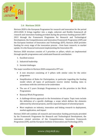 19
3.4 Horizon 2020
Horizon 2020 is the European Programme for research and innovation for the period
2014-2020. It brings together into a single, coherent and flexible framework all
research and innovation funding provided during the previous funding period 2007-
2013 through the Framework Programme for Research and Technological
Development, the Competitiveness and Innovation Framework Programme (CIP) and
the European Institute of Innovation and Technology (EIT). Horizon 2020 provides
funding for every stage of the innovation process - from basic research, to market
uptake. It is the financial instrument implementing the Innovation EU.
Horizon 2020 structure consists of 3 priorities or pillars, which are implemented
through specific programmes and a dedicated financial contribution:
1. Excellent science
2. Industrial leadership
3. Societal challenges  
The major novelties in Horizon 2020 compared to FP7 are:
 A new structure consisting of 3 pillars with similar rules for the entire
programme
 Simplification of Rules for Participation, in particular regarding the funding
model where all types of participants receive similar funding rates in
accordance with the activities to be undertaken
 The use of 3 years Strategic Programmes to set the priorities in the Work
Programmes
 Biannual Work Programmes
 A challenge-driven approach to the formulation of topics. Topic texts include
the definition of a specific challenge, a scope which defines the elements
addressed by selected projects, and the expected impact of selected projects
 More emphasis on industry, innovation and linking research to deployment,
market application, and impact
Horizon 2020 will combine all research and innovation funding previously provided
by the Framework Programme for Research and Technological Development, the
innovation related activities of the Competitiveness, Innovation Framework
Programme (CIP), and the European Institute of Innovation and Technology (EIT).
 