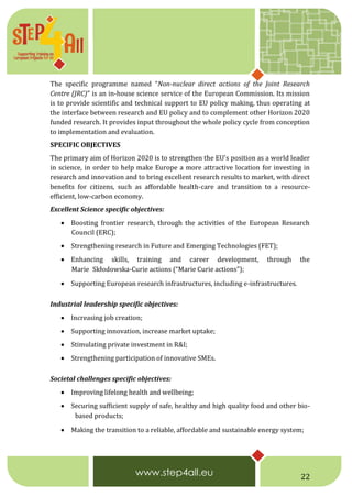 22
The specific programme named “Non-nuclear direct actions of the Joint Research
Centre (JRC)” is an in-house science service of the European Commission. Its mission
is to provide scientific and technical support to EU policy making, thus operating at
the interface between research and EU policy and to complement other Horizon 2020
funded research. It provides input throughout the whole policy cycle from conception
to implementation and evaluation.
SPECIFIC OBJECTIVES
The primary aim of Horizon 2020 is to strengthen the EU's position as a world leader
in science, in order to help make Europe a more attractive location for investing in
research and innovation and to bring excellent research results to market, with direct
benefits for citizens, such as affordable health-care and transition to a resource-
efficient, low-carbon economy.
Excellent Science specific objectives:
 Boosting frontier research, through the activities of the European Research
Council (ERC);
 Strengthening research in Future and Emerging Technologies (FET);
 Enhancing skills, training and career development, through the
Marie Skłodowska-Curie actions (“Marie Curie actions”);
 Supporting European research infrastructures, including e-infrastructures. 20
Industrial leadership specific objectives:
 Increasing job creation;
 Supporting innovation, increase market uptake;
 Stimulating private investment in R&I;
 Strengthening participation of innovative SMEs.
Societal challenges specific objectives:
 Improving lifelong health and wellbeing;
 Securing sufficient supply of safe, healthy and high quality food and other bio-
 based products;
 Making the transition to a reliable, affordable and sustainable energy system;
 