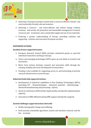23
 Achieving a European transport system that is resource-efficient, climate- and
environmentally-friendly, safe and seamless;
 Achieving a resource - and water-efficient and climate change resilient
economy  and society, the protection and sustainable management of natural
resources and  ecosystems, and a sustainable supply and use of raw materials;
 Fostering a greater understanding of Europe, providing solutions and
supporting  inclusive and innovative European societies.  
SUPPORTED ACTIONS  
Excellent Science supported actions:
 European Research Council (ERC) provides substantial grants to top-level
individual researchers working in Europe;
 Future and emerging technologies (FET) opens up new fields of research and
innovation;
 Marie Curie Actions develops research and innovation skills through the
training, mobility and career development of researchers;
 Funding is also available for supporting access to, and networking of priority
research infrastructures across Europe.  
Industrial leadership supported actions:
 Development of industrial capabilities in Key Enabling Technologies (KETs)
(including ICT - Nanotechnologies - Advanced materials - Biotechnology -
Advanced manufacturing and processing – Space);
 Access to risk finance (Debt facility, Equity facility and Specific implementation
aspects);
 Innovation in SMEs (Mainstreaming SME support and Specific support).
Societal challenges supported actions deal with:
 Health, demographic change and wellbeing;
 Food security, sustainable agriculture, marine and maritime research, and the
bio-  economy;
 