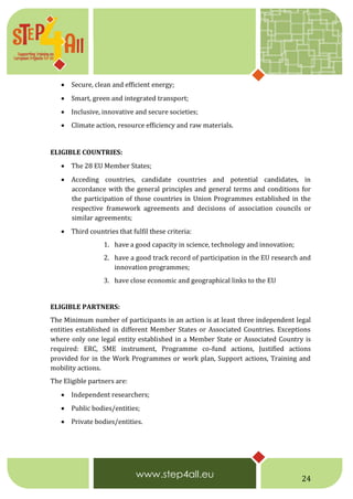 24
 Secure, clean and efficient energy;
 Smart, green and integrated transport;
 Inclusive, innovative and secure societies;
 Climate action, resource efficiency and raw materials.  
ELIGIBLE COUNTRIES:
 The 28 EU Member States;
 Acceding countries, candidate countries and potential candidates, in
accordance with the general principles and general terms and conditions for
the participation of those countries in Union Programmes established in the
respective framework agreements and decisions of association councils or
similar agreements;
 Third countries that fulfil these criteria:
1. have a good capacity in science, technology and innovation;
2. have a good track record of participation in the EU research and
innovation programmes;
3. have close economic and geographical links to the EU
ELIGIBLE PARTNERS:
The Minimum number of participants in an action is at least three independent legal
entities established in different Member States or Associated Countries. Exceptions
where only one legal entity established in a Member State or Associated Country is
required: ERC, SME instrument, Programme co-fund actions, Justified actions
provided for in the Work Programmes or work plan, Support actions, Training and
mobility actions.
The Eligible partners are:
 Independent researchers;
 Public bodies/entities;
 Private bodies/entities.  
 