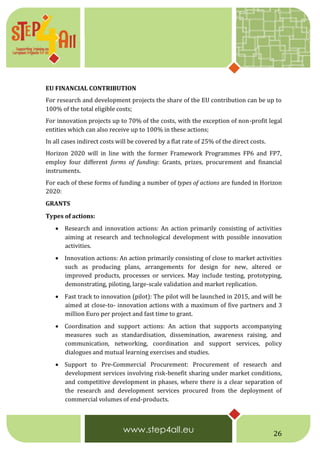26
EU FINANCIAL CONTRIBUTION
For research and development projects the share of the EU contribution can be up to
100% of the total eligible costs;
For innovation projects up to 70% of the costs, with the exception of non-profit legal
entities which can also receive up to 100% in these actions;
In all cases indirect costs will be covered by a flat rate of 25% of the direct costs.
Horizon 2020 will in line with the former Framework Programmes FP6 and FP7,
employ four different forms of funding: Grants, prizes, procurement and financial
instruments.
For each of these forms of funding a number of types of actions are funded in Horizon
2020:
GRANTS 
Types of actions:
 Research and innovation actions: An action primarily consisting of activities
aiming at research and technological development with possible innovation
activities.
 Innovation actions: An action primarily consisting of close to market activities
such as producing plans, arrangements for design for new, altered or
improved products, processes or services. May include testing, prototyping,
demonstrating, piloting, large-scale validation and market replication.
 Fast track to innovation (pilot): The pilot will be launched in 2015, and will be
aimed at close-to- innovation actions with a maximum of five partners and 3
million Euro per project and fast time to grant.
 Coordination and support actions: An action that supports accompanying
measures such as standardisation, dissemination, awareness raising, and
communication, networking, coordination and support services, policy
dialogues and mutual learning exercises and studies.
 Support to Pre-Commercial Procurement: Procurement of research and
development services involving risk-benefit sharing under market conditions,
and competitive development in phases, where there is a clear separation of
the research and development services procured from the deployment of
commercial volumes of end-products.
 
