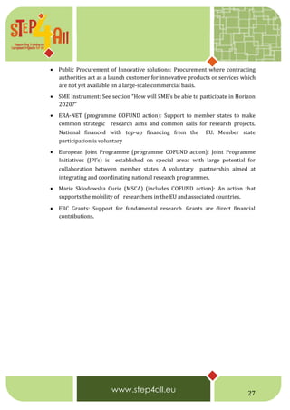 27
 Public Procurement of Innovative solutions: Procurement where contracting
authorities act as a launch customer for innovative products or services which
are not yet available on a large-scale commercial basis.
 SME Instrument: See section “How will SME’s be able to participate in Horizon
2020?”
 ERA-NET (programme COFUND action): Support to member states to make
common strategic  research aims and common calls for research projects.
National financed with top-up financing from the  EU. Member state
participation is voluntary
 European Joint Programme (programme COFUND action): Joint Programme
Initiatives (JPI’s) is  established on special areas with large potential for
collaboration between member states. A voluntary  partnership aimed at
integrating and coordinating national research programmes.
 Marie Sklodowska Curie (MSCA) (includes COFUND action): An action that
supports the mobility of  researchers in the EU and associated countries.
 ERC Grants: Support for fundamental research. Grants are direct financial
contributions.
 