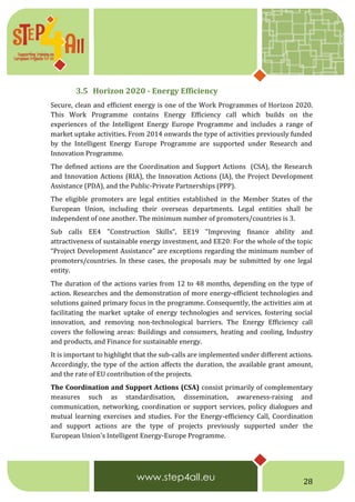 28
3.5 Horizon 2020 - Energy Efficiency
Secure, clean and efficient energy is one of the Work Programmes of Horizon 2020.
This Work Programme contains Energy Efficiency call which builds on the
experiences of the Intelligent Energy Europe Programme and includes a range of
market uptake activities. From 2014 onwards the type of activities previously funded
by the Intelligent Energy Europe Programme are supported under Research and
Innovation Programme.
The defined actions are the Coordination and Support Actions (CSA), the Research
and Innovation Actions (RIA), the Innovation Actions (IA), the Project Development
Assistance (PDA), and the Public-Private Partnerships (PPP).
The eligible promoters are legal entities established in the Member States of the
European Union, including their overseas departments. Legal entities shall be
independent of one another. The minimum number of promoters/countries is 3.
Sub calls EE4 "Construction Skills”, EE19 "Improving finance ability and
attractiveness of sustainable energy investment, and EE20: For the whole of the topic
“Project Development Assistance” are exceptions regarding the minimum number of
promoters/countries. In these cases, the proposals may be submitted by one legal
entity.
The duration of the actions varies from 12 to 48 months, depending on the type of
action. Researches and the demonstration of more energy-efficient technologies and
solutions gained primary focus in the programme. Consequently, the activities aim at
facilitating the market uptake of energy technologies and services, fostering social
innovation, and removing non-technological barriers. The Energy Efficiency call
covers the following areas: Buildings and consumers, heating and cooling, Industry
and products, and Finance for sustainable energy.
It is important to highlight that the sub-calls are implemented under different actions.
Accordingly, the type of the action affects the duration, the available grant amount,
and the rate of EU contribution of the projects.
The Coordination and Support Actions (CSA) consist primarily of complementary
measures such as standardisation, dissemination, awareness-raising and
communication, networking, coordination or support services, policy dialogues and
mutual learning exercises and studies. For the Energy-efficiency Call, Coordination
and support actions are the type of projects previously supported under the
European Union's Intelligent Energy-Europe Programme.
 