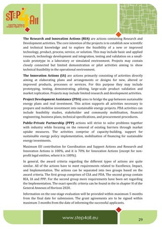 29
The Research and Innovation Actions (RIA) are actions containing Research and
Development activities. The core intention of the projects is to establish new scientific
and technical knowledge and to explore the feasibility of a new or improved
technology, product, process, service, or solution. This may include basic and applied
research, technology development and integration, testing and validation on a small-
scale prototype in a laboratory or simulated environment. Projects may contain
closely connected but limited demonstration or pilot activities aiming to show
technical feasibility in the operational environment.
The Innovation Actions (IA) are actions primarily consisting of activities directly
aiming at elaborating plans and arrangements or designs for new, altered or
improved products, processes or services. For this purpose they may include
prototyping, testing, demonstrating, piloting, large-scale product validation and
market replication. Projects may include limited research and development activities.
Project Development Assistance (PDA) aims to bridge the gap between sustainable
energy plans and real investment. This action supports all activities necessary to
prepare and mobilise investment into sustainable energy projects. PDA activities can
include feasibility studies, stakeholder and community mobilisation, financial
engineering, business plans, technical specifications, and procurement procedures.
Public-Private Partnership (PPP) actions will strive to solve problems together
with industry while focusing on the removal of existing barriers through market
uptake measures. The activities comprise of capacity-building, support for
sustainable energy policy implementation, mobilisation of financing for sustainable
energy investments.
Maximum EU contribution for Coordination and Support Actions and Research and
Innovation Actions is 100%, and it is 70% for Innovation Actions (except for non-
profit legal entities, where it is 100%).
In general, the award criteria regarding the different types of actions are quite
similar. All of the actions have to meet requirements related to Excellence, Impact,
and Implementation. The actions can be separated into two groups based on the
award criteria. The first group comprises of CSA and PDA. The second group contain
RIA, IA and PPP. For the second group more requirements have been set regarding
the Implementation. The exact specific criteria can be found in the in chapter H of the
General Annexes of Horizon 2020.
Information on the one-stage evaluation will be provided within maximum 5 months
from the final date for submission. The grant agreements are to be signed within
maximum 3 months from the date of informing the successful applicants.
 