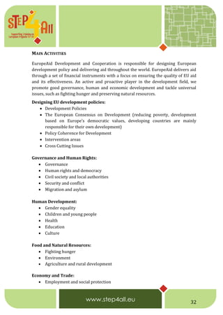 32
MAIN ACTIVITIES
EuropeAid Development and Cooperation is responsible for designing European
development policy and delivering aid throughout the world. EuropeAid delivers aid
through a set of financial instruments with a focus on ensuring the quality of EU aid
and its effectiveness. An active and proactive player in the development field, we
promote good governance, human and economic development and tackle universal
issues, such as fighting hunger and preserving natural resources.
Designing EU development policies:
 Development Policies
 The European Consensus on Development (reducing poverty, development
based on Europe's democratic values, developing countries are mainly
responsible for their own development)
 Policy Coherence for Development
 Intervention areas
 Cross Cutting Issues
Governance and Human Rights:
 Governance
 Human rights and democracy
 Civil society and local authorities
 Security and conflict
 Migration and asylum
Human Development:
 Gender equality
 Children and young people
 Health
 Education
 Culture
Food and Natural Resources:
 Fighting hunger
 Environment
 Agriculture and rural development
Economy and Trade:
 Employment and social protection
 