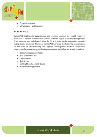 33
 Economic support
 Infrastructure and transport
WORKING AREA
EuropeAid implements programmes and projects around the world, wherever
assistance is needed. We tailor our support to fit the region or country being helped.
Programmes with a global reach allow the EU to provide similar support to countries
facing similar problems. Therefore EuropeAid works on the following areas/regions
on the basis of Multi-country and regional development, country cooperation,
interregional cooperation, cross-border cooperation and other worldwide priorities.
 Africa, Caribbean and Pacific
 Asia and Central Asia
 Latin America
 Gulf Region
 EU Neighbourhood and Russia
 Worldwide Programmes
 