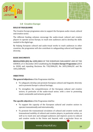 39
3.8 Creative Europe
ROLE OF PROGRAMME
The Creative Europe programme aims to support the European audio-visual, cultural
and creative sector.
The different funding schemes encourage the audio-visual, cultural and creative
players to operate across Europe, to reach new audiences and to develop the skills
needed in the digital age.
By helping European cultural and audio-visual works to reach audiences in other
countries, the programme will also contribute to safeguarding cultural and linguistic
diversity.
BASIC DOCUMENTS
REGULATION (EU) No 1295/2013 OF THE EUROPEAN PARLIAMENT AND OF THE
COUNCIL of 11 December 2013 establishing the Creative Europe Programme (2014
to 2020) and repealing Decisions No 718/2006/EC, No 1855/2006/EC and No
1041/2009/EC
OBJECTIVES
The general objectives of the Programme shall be:
 To safeguard, develop and promote European cultural and linguistic diversity
and to promote Europe's cultural heritage;
 To strengthen the competitiveness of the European cultural and creative
sectors, in particular of the audio-visual sector, with a view to promoting
smart, sustainable and inclusive growth.
The specific objectives of the Programme shall be:
 To support the capacity of the European cultural and creative sectors to
operate transnationally and internationally;
 To promote the transnational circulation of cultural and creative works and
transnational mobility of cultural and creative players, in particular artists, as
well as to reach new and enlarged audiences and improve access to cultural
and creative works in the Union and beyond, with a particular focus on
 