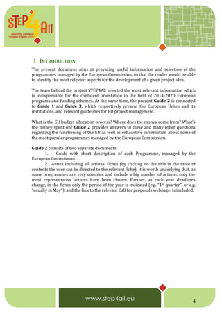 4
1. INTRODUCTION
The present document aims at providing useful information and selection of the
programmes managed by the European Commission, so that the reader would be able
to identify the most relevant aspects for the development of a given project idea.
The team behind the project STEP4All selected the most relevant information which
is indispensable for the confident orientation in the field of 2014-2020 European
programs and funding schemes. At the same time, the present Guide 2 is connected
to Guide 1 and Guide 3, which respectively present the European Union and its
institutions, and relevant guidelines for EU project management.
What is the EU budget allocation process? Where does the money come from? What’s
the money spent on? Guide 2 provides answers to these and many other questions
regarding the functioning of the EU as well as exhaustive information about some of
the most popular programmes managed by the European Commission.
Guide 2 consists of two separate documents:
1. Guide with short description of each Programme, managed by the
European Commission
2. Annex including all actions’ fiches (by clicking on the title in the table of
contents the user can be directed to the relevant fiche). It is worth underlying that, as
some programmes are very complex and include a big number of actions, only the
most representative actions have been chosen. Further, as each year deadlines
change, in the fiches only the period of the year is indicated (e.g. “1st quarter”, or e.g.
“usually in May”), and the link to the relevant Call for proposals webpage, is included.
 