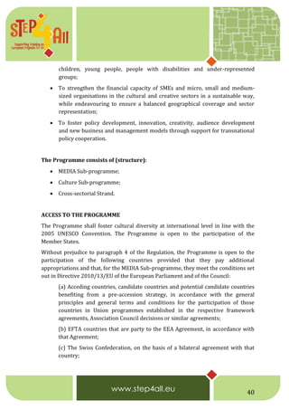 40
children, young people, people with disabilities and under-represented
groups;
 To strengthen the financial capacity of SMEs and micro, small and medium-
sized organisations in the cultural and creative sectors in a sustainable way,
while endeavouring to ensure a balanced geographical coverage and sector
representation;
 To foster policy development, innovation, creativity, audience development
and new business and management models through support for transnational
policy cooperation.
The Programme consists of (structure):
 MEDIA Sub-programme;
 Culture Sub-programme;
 Cross-sectorial Strand.
ACCESS TO THE PROGRAMME
The Programme shall foster cultural diversity at international level in line with the
2005 UNESCO Convention. The Programme is open to the participation of the
Member States.
Without prejudice to paragraph 4 of the Regulation, the Programme is open to the
participation of the following countries provided that they pay additional
appropriations and that, for the MEDIA Sub-programme, they meet the conditions set
out in Directive 2010/13/EU of the European Parliament and of the Council:
(a) Acceding countries, candidate countries and potential candidate countries
benefiting from a pre-accession strategy, in accordance with the general
principles and general terms and conditions for the participation of those
countries in Union programmes established in the respective framework
agreements, Association Council decisions or similar agreements;
(b) EFTA countries that are party to the EEA Agreement, in accordance with
that Agreement;
(c) The Swiss Confederation, on the basis of a bilateral agreement with that
country;
 