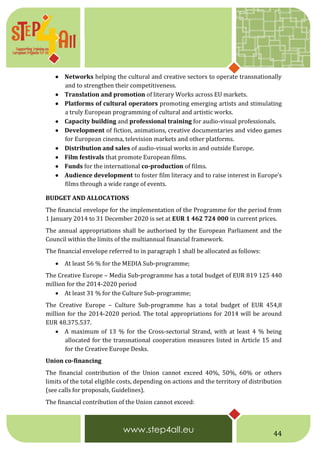 44
 Networks helping the cultural and creative sectors to operate transnationally
and to strengthen their competitiveness.
 Translation and promotion of literary Works across EU markets.
 Platforms of cultural operators promoting emerging artists and stimulating
a truly European programming of cultural and artistic works.
 Capacity building and professional training for audio-visual professionals.
 Development of fiction, animations, creative documentaries and video games
for European cinema, television markets and other platforms.
 Distribution and sales of audio-visual works in and outside Europe.
 Film festivals that promote European films.
 Funds for the international co-production of films.
 Audience development to foster film literacy and to raise interest in Europe’s
films through a wide range of events.
BUDGET AND ALLOCATIONS
The financial envelope for the implementation of the Programme for the period from
1 January 2014 to 31 December 2020 is set at EUR 1 462 724 000 in current prices.
The annual appropriations shall be authorised by the European Parliament and the
Council within the limits of the multiannual financial framework.
The financial envelope referred to in paragraph 1 shall be allocated as follows:
 At least 56 % for the MEDIA Sub-programme;
The Creative Europe – Media Sub-programme has a total budget of EUR 819 125 440
million for the 2014-2020 period
 At least 31 % for the Culture Sub-programme;
The Creative Europe – Culture Sub-programme has a total budget of EUR 454,8
million for the 2014-2020 period. The total appropriations for 2014 will be around
EUR 48.375.537.
 A maximum of 13 % for the Cross-sectorial Strand, with at least 4 % being
allocated for the transnational cooperation measures listed in Article 15 and
for the Creative Europe Desks.
Union co-financing
The financial contribution of the Union cannot exceed 40%, 50%, 60% or others
limits of the total eligible costs, depending on actions and the territory of distribution
(see calls for proposals, Guidelines).
The financial contribution of the Union cannot exceed:
 