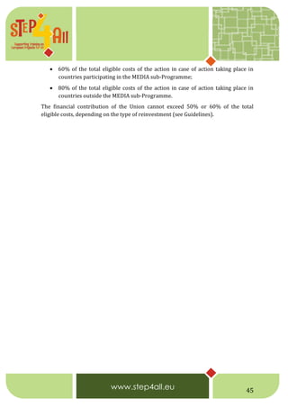 45
 60% of the total eligible costs of the action in case of action taking place in
countries participating in the MEDIA sub-Programme;
 80% of the total eligible costs of the action in case of action taking place in
countries outside the MEDIA sub-Programme.
The financial contribution of the Union cannot exceed 50% or 60% of the total
eligible costs, depending on the type of reinvestment (see Guidelines).
 