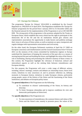 46
3.9 Europe for Citizens
The programme ‘Europe for Citizens’ 2014-2020 is established by the Council
Regulation nr. 390/2014 of 14 April 2014. This Regulation establishes the ‘Europe for
Citizens’ programme for the period from 1 January 2014 to 31 December 2020, and
the financial amount for the implementation of the Programme is set at 185 468 000
EUR. The strong point of this programme is the premises adopted by the Treaty on
European Union, which establish that every citizen has the right to participate in the
democratic life of the EU and the its institutions should give citizens and
representative associations the opportunity to make known and publicly exchange
their views in all areas of Union action, as well as maintain an open, transparent and
regular dialogue with representative associations and civil society.
On the other hand, the European Parliament resolution of April the 2nd 2009 on
European conscience and totalitarianism and the Council Conclusions from 9-10 June
2011 on the memory of the crimes committed by totalitarian regimes in Europe
underlined the importance of keeping the memories of the past alive as a means of
moving beyond the past and building the future, and highlight the value of the Union's
role in facilitating, sharing and promoting the collective memory of these crimes. In
this context, the Programme highlight the relevance of historical, cultural and
intercultural aspects as well as the existing links between remembrance and
European identity.
For this purpose, the Programme will cover a wide range of different actions,
including, citizens' meetings, contacts and debates on citizenship issues, Union level
events, initiatives to raise awareness of, and to promote reflection on, defining
moments in European history, initiatives to make European citizens, particularly
young people, aware of the history of the Union and the functioning of the Union
institutions, and debates on European policy issues.
The general objectives of the Programme are the following:
a) To contribute to citizens' understanding of the Union, its history and
diversity;
b) To foster European citizenship and to improve conditions for civic and
democratic participation at Union level.
The specific objectives of the Programme are:
 To raise awareness of remembrance, the common history and values of the
Union and the Union's aim, namely to promote peace, the values of the
 