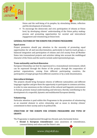 47
Union and the well-being of its peoples, by stimulating debate, reflection
and the development of networks;
 To encourage the democratic and civic participation of citizens at Union
level, by developing citizens' understanding of the Union policy making-
process and promoting opportunities for societal and intercultural
engagement and volunteering at Union level.
GENERAL FEATURES OF THE EUROPE FOR CITIZENS PROGRAMME
Equal access
Project promoters should pay attention to the necessity of promoting equal
opportunities for all and non-discrimination, particularly to hard-to-reach groups, a
balanced integration and participation of citizens and civil society from all Member
States into transnational projects and activities taking into account the multilingual
character of the Union and the need to include underrepresented groups.
Trans-nationality and local dimension
European Citizenship can best be experienced in a transnational environment, which
can be expressed through the theme of the project, through the cooperation of
partner organisations, coming from different participating countries, the
participation of target groups from different countries or by a wide dissemination.
Intercultural dialogue
The projects should bring European citizens of different nationalities and different
languages together and give them the opportunity to participate in common activities,
in order to raise awareness on the richness of the cultural and linguistic environment
in Europe, promote mutual understanding and tolerance, thereby contributing to the
development of a respectful, dynamic and multifaceted European identity.
Volunteering
Particular attention is paid within this Programme to the promotion of volunteering
as an essential element in active citizenship and as mean to develop citizens’
commitment to their society and to its political life.
STRUCTURE OF THE EUROPE FOR CITIZENS PROGRAMME AND TYPES OF
GRANTS
The Programme is implemented through two Strands and a horizontal Action:
 Strand 1: European remembrance: raise awareness of remembrance,
common history and values and the Union's aim.
 