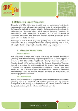 5
2. EU FUNDS AND BUDGET ALLOCATION
The vast array of EU activities, from competitiveness and environmental protection to
customs policies, external borders and promoting human rights, are financed by the
EU budget. The budget is formulated jointly by the Commission, the Council and the
Parliament - the Commission submits a draft spending plan to the Council and the
Parliament for their consideration. If required, the draft can be changed to
incorporate compromise texts. The actual spending however is conducted by the
Commission and the EU countries.
The budget is part of the EU long-term spending plan, known as the “financial
framework”. This is a seven-year framework, currently running from 2014-20,
allowing for effective long term planning of the EU spending programmes.
2.1 Direct and Indirect Funds
2.1.1Direct Funds
The programmes managed and financed directly by the European Commission
(including most of the Community Programmes) are defined as “direct support”. It
accounts for 22% of the total funding. Most often direct grants come as a form of co-
financing (usually 50%) and are paid by the European Commission. These are
directed at facilitating the implementation of the projects. What defines which
projects and costs are eligible for co-financing is the specific EU support programme
and current calls for project proposals. The proposals for co-financing go through
strict evaluation, thus, they must be prepared thoroughly and equipped with all
necessary programme documents.
2.1.2 Indirect funds
Around 76% of the funding is subject to the national and the regional authorities
(including most of the structural funds and the agricultural support). Since the
management of this funding is shared between the national authorities and the
European Commission, it is also referred to as “indirect support”.
 