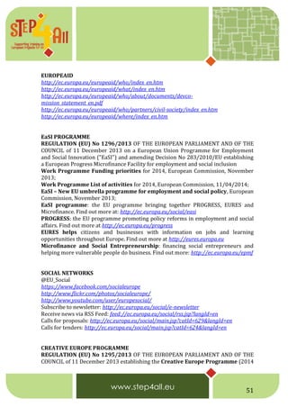 51
EUROPEAID
http://ec.europa.eu/europeaid/who/index_en.htm
http://ec.europa.eu/europeaid/what/index_en.htm
http://ec.europa.eu/europeaid/who/about/documents/devco-
mission_statement_en.pdf
http://ec.europa.eu/europeaid/who/partners/civil-society/index_en.htm
http://ec.europa.eu/europeaid/where/index_en.htm
EaSI PROGRAMME
REGULATION (EU) No 1296/2013 OF THE EUROPEAN PARLIAMENT AND OF THE
COUNCIL of 11 December 2013 on a European Union Programme for Employment
and Social Innovation ("EaSI") and amending Decision No 283/2010/EU establishing
a European Progress Microfinance Facility for employment and social inclusion
Work Programme Funding priorities for 2014, European Commission, November
2013;
Work Programme List of activities for 2014, European Commission, 11/04/2014;
EaSI – New EU umbrella programme for employment and social policy, European
Commission, November 2013;
EaSI programme: the EU programme bringing together PROGRESS, EURES and
Microfinance. Find out more at: http://ec.europa.eu/social/easi
PROGRESS: the EU programme promoting policy reforms in employment and social
affairs. Find out more at http://ec.europa.eu/progress
EURES helps citizens and businesses with information on jobs and learning
opportunities throughout Europe. Find out more at http://eures.europa.eu
Microfinance and Social Entrepreneurship: financing social entrepreneurs and
helping more vulnerable people do business. Find out more: http://ec.europa.eu/epmf
SOCIAL NETWORKS
@EU_Social
https://www.facebook.com/socialeurope
http://www.flickr.com/photos/socialeurope/
http://www.youtube.com/user/europesocial/
Subscribe to newsletter: http://ec.europa.eu/social/e-newsletter
Receive news via RSS Feed: feed://ec.europa.eu/social/rss.jsp?langId=en
Calls for proposals: http://ec.europa.eu/social/main.jsp?catId=629&langId=en
Calls for tenders: http://ec.europa.eu/social/main.jsp?catId=624&langId=en
CREATIVE EUROPE PROGRAMME
REGULATION (EU) No 1295/2013 OF THE EUROPEAN PARLIAMENT AND OF THE
COUNCIL of 11 December 2013 establishing the Creative Europe Programme (2014
 
