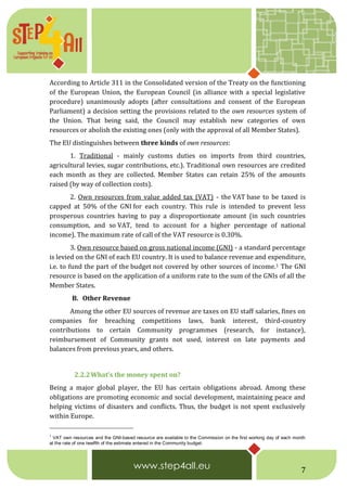 7
According to Article 311 in the Consolidated version of the Treaty on the functioning
of the European Union, the European Council (in alliance with a special legislative
procedure) unanimously adopts (after consultations and consent of the European
Parliament) a decision setting the provisions related to the own resources system of
the Union. That being said, the Council may establish new categories of own
resources or abolish the existing ones (only with the approval of all Member States).
The EU distinguishes between three kinds of own resources:
1. Traditional - mainly customs duties on imports from third countries,
agricultural levies, sugar contributions, etc.). Traditional own resources are credited
each month as they are collected. Member States can retain 25% of the amounts
raised (by way of collection costs).
2. Own resources from value added tax (VAT) - the VAT base to be taxed is
capped at 50% of the GNI for each country. This rule is intended to prevent less
prosperous countries having to pay a disproportionate amount (in such countries
consumption, and so VAT, tend to account for a higher percentage of national
income). The maximum rate of call of the VAT resource is 0.30%.
3. Own resource based on gross national income (GNI) - a standard percentage
is levied on the GNI of each EU country. It is used to balance revenue and expenditure,
i.e. to fund the part of the budget not covered by other sources of income.1 The GNI
resource is based on the application of a uniform rate to the sum of the GNIs of all the
Member States.
B. Other Revenue
Among the other EU sources of revenue are taxes on EU staff salaries, fines on
companies for breaching competitions laws, bank interest, third-country
contributions to certain Community programmes (research, for instance),
reimbursement of Community grants not used, interest on late payments and
balances from previous years, and others.
2.2.2What’s the money spent on?
Being a major global player, the EU has certain obligations abroad. Among these
obligations are promoting economic and social development, maintaining peace and
helping victims of disasters and conflicts. Thus, the budget is not spent exclusively
within Europe.
1
VAT own resources and the GNI-based resource are available to the Commission on the first working day of each month
at the rate of one twelfth of the estimate entered in the Community budget.
 