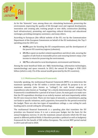 8
As for the “domestic” uses, among these are: stimulating businesses, preserving the
environment, improving the quality of life through rural and regional development,
innovation and creating jobs, training people in new skills, construction (building
hard infrastructure), promoting and supporting cultural diversity and educational
exchanges, providing emergency assistance, and many others.
According to Europa.eu (the official website of the EU, run by the Communication
Department of the European Commission on behalf of the EU institutions), the Top 3
spending areas for 2013 are:
 46.8% goes for boosting the EU competitiveness and the development of
the poorer EU countries/regions (cohesion);
 29.1% is spent on market-related expenditure and direct aids, securing the
supplies of safe food at reasonable prices and ensuring farmers enjoy a fair
income in return for preserving the environment;
 10.7% is allocated to rural development, environment and fisheries.
Among the most beneficial fields are: R&D, biotechnology, information technologies,
nanotechnology and space research. In 2013, the annual EU budget is EUR 150.9
billion (which is only 1% of the annual wealth generated by the EU countries).
2.2.3Multiannual Financial Framework
Generally speaking, the multiannual financial framework (MFF) is to determine the
maximum spending of the EU within a certain time period. Its purpose is to set
maximum amounts (also known as “ceilings”) for each broad category of
expenditures (also known as “headings” for a clearly determined period of time). The
Framework is established for a period of at least 5 years. Its main goal is to make sure
that the EU expenditure develops in an orderly manner and most importantly within
the EU own resources limit. There are two types of amounts: a. commitments, paying
out funds to specific initiatives; and b. payments, forecasted for the period covered by
the budget. There are also two types of expenditure ceilings: a. one ceiling for each
heading and b. overall ceiling for all headings.
The multiannual financial framework is a spending plan that translates the EU
priorities into financial terms. It is not a seven-year budget, but the basis for the
annual budgetary exercise. It sets the maximum annual amounts which the EU may
spend in different political fields. It therefore provides a political as well as budgetary
framework for the benefit of 500 million Europeans. The current MFF period started
in 2014 and will end in 2020.
 