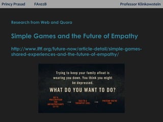 Princy Prasad FA102B Professor Klinkowstein
Research from Web and Quora
Simple Games and the Future of Empathy
http://www.iftf.org/future-now/article-detail/simple-games-
shared-experiences-and-the-future-of-empathy/
 