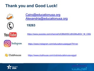 https://www.instagram.com/educationusaegypt/?hl=en
Thank you and Good Luck!
Cairo@educationusa.org
Alexandria@educationusa.org
19263
https://www.clubhouse.com/club/educationusa-egypt
https://www.youtube.com/channel/UCB8dXSCJ6hGMui6GV_M_C9Q
 