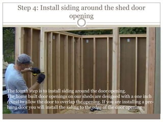 Step 4: Install siding around the shed door
opening
The fourth step is to install siding around the door opening.
The home built door openings on our sheds are designed with a one inch
reveal to allow the door to overlap the opening. If you are installing a pre-
hung door you will install the siding to the edge of the door opening
 
