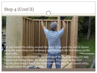 Step 4 (Cont’d)
Cut and install the siding around the door. Make sure the wall is square
using the same three nail technique used to attach the first sheets on the
other walls.
If your siding extends down to the bottom of the floor framing you may
want to add siding below the door opening. First remove the door
bottom plate using a hand saw or reciprocating saw. Then install siding
one inch below the door opening.
 