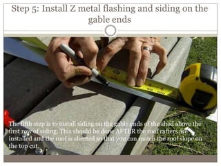 Step 5: Install Z metal flashing and siding on the
gable ends
The fifth step is to install siding on the gable ends of the shed above the
first row of siding. This should be done AFTER the roof rafters are
installed and the roof is sheeted so that you can match the roof slope on
the top cut.
 