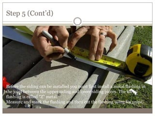 Step 5 (Cont’d)
Before the siding can be installed you must first install a metal flashing in
the joint between the upper siding and lower siding pieces. The metal
flashing is called “Z” metal.
Measure and mark the flashing and then cut the flashing using tin snips.
 