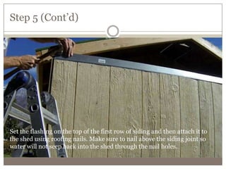 Step 5 (Cont’d)
Set the flashing on the top of the first row of siding and then attach it to
the shed using roofing nails. Make sure to nail above the siding joint so
water will not seep back into the shed through the nail holes.
 
