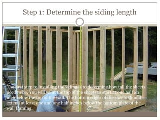 Step 1: Determine the siding length
The first step to installing the siding is to determine how tall the sheets
need to be. You will want the top of the sheets to start at one half an
inch below the top of the wall. The bottom edges of the sheets should
extend at least one and one half inches below the bottom plate of the
wall framing.
 