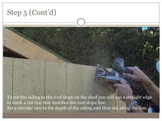 Step 5 (Cont’d)
To cut the siding to the roof slope on the shed you will use a straight edge
to mark a cut line that matches the roof slope line.
Set a circular saw to the depth of the siding and then cut along the line.
 