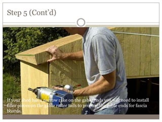 Step 5 (Cont’d)
If your shed has a narrow rake on the gable ends you will need to install
filler pieces on the gable rafter tails to prepare the gable ends for fascia
boards.
 