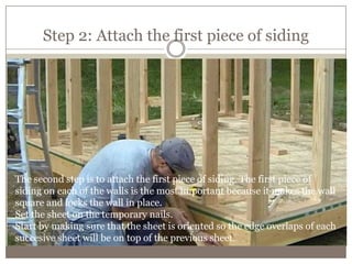 Step 2: Attach the first piece of siding
The second step is to attach the first piece of siding. The first piece of
siding on each of the walls is the most important because it makes the wall
square and locks the wall in place.
Set the sheet on the temporary nails.
Start by making sure that the sheet is oriented so the edge overlaps of each
succesive sheet will be on top of the previous sheet.
 