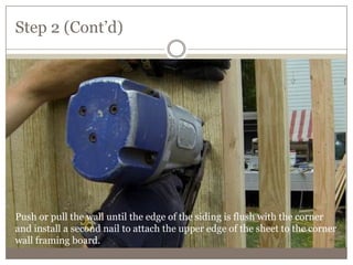 Step 2 (Cont’d)
Push or pull the wall until the edge of the siding is flush with the corner
and install a second nail to attach the upper edge of the sheet to the corner
wall framing board.
 
