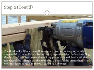 Step 2 (Cont’d)
The third nail will lock the wall in a square position as long as the edges
are parallel to the wall studs behind each respective edge. Before installing
the third nail you must move the wall top plates back and forth until the
top edge of the siding is parallel to the top plates and the unattached
vertical edge is parallel to the wall stud it half overlaps.
 