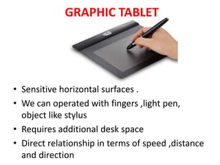 GRAPHIC TABLET
• Sensitive horizontal surfaces .
• We can operated with fingers ,light pen,
object like stylus
• Requires additional desk space
• Direct relationship in terms of speed ,distance
and direction
 
