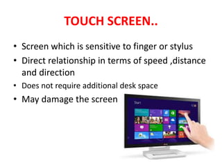TOUCH SCREEN..
• Screen which is sensitive to finger or stylus
• Direct relationship in terms of speed ,distance
and direction
• Does not require additional desk space
• May damage the screen
 
