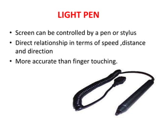 LIGHT PEN
• Screen can be controlled by a pen or stylus
• Direct relationship in terms of speed ,distance
and direction
• More accurate than finger touching.
 