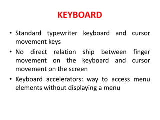 KEYBOARD
• Standard typewriter keyboard and cursor
movement keys
• No direct relation ship between finger
movement on the keyboard and cursor
movement on the screen
• Keyboard accelerators: way to access menu
elements without displaying a menu
 