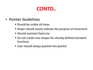 CONTD..
• Pointer Guidelines
 Should be visible all times
 Shape should clearly indicate the purpose of movement
 Should maintain fixed size
 Do not create new shapes for already defined standard
functions
 User should always position the pointer
 