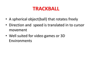TRACKBALL
• A spherical object(ball) that rotates freely
• Direction and speed is translated in to cursor
movement
• Well suited for video games or 3D
Environments
 