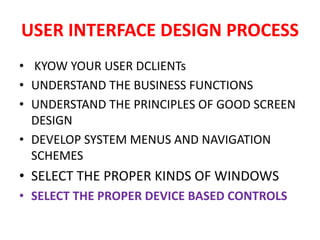 USER INTERFACE DESIGN PROCESS
• KYOW YOUR USER DCLIENTs
• UNDERSTAND THE BUSINESS FUNCTIONS
• UNDERSTAND THE PRINCIPLES OF GOOD SCREEN
DESIGN
• DEVELOP SYSTEM MENUS AND NAVIGATION
SCHEMES
• SELECT THE PROPER KINDS OF WINDOWS
• SELECT THE PROPER DEVICE BASED CONTROLS
 