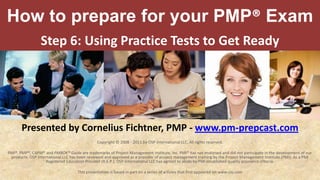 How to prepare for your PMP® Exam Step 6:Using Practice Tests to Get Ready Presented by Cornelius Fichtner, PMP - www.pm-prepcast.com Copyright © 2008 - 2011 by OSP International LLC. All rights reserved. PMI®, PMP®, CAPM® and PMBOK® Guide are trademarks of Project Management Institute, Inc. PMI® has not endorsed and did not participate in the development of our products. OSP International LLC has been reviewed and approved as a provider of project management training by the Project Management Institute (PMI). As a PMI Registered Education Provider (R.E.P.), OSP International LLC has agreed to abide by PMI established quality assurance criteria. This presentation is based in part on a series of articles that first appeared on www.cio.com 