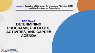 FM-LGTDD-10D Rev. 00 01/03/2018
Session 2: Overview of Barangay Development Planning (BDP)
and CapDev Agenda Formulation
BDP Step 6:
DETERMINING
PROGRAMS, PROJECTS,
ACTIVITIES, AND CAPDEV
AGENDA
 