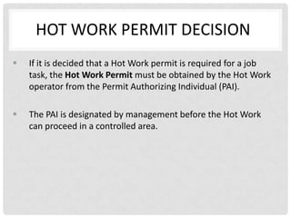 HOT WORK PERMIT DECISION
   If it is decided that a Hot Work permit is required for a job
    task, the Hot Work Permit must be obtained by the Hot Work
    operator from the Permit Authorizing Individual (PAI).

   The PAI is designated by management before the Hot Work
    can proceed in a controlled area.
 