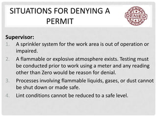 SITUATIONS FOR DENYING A
          PERMIT
Supervisor:
1.   A sprinkler system for the work area is out of operation or
     impaired.
2.   A flammable or explosive atmosphere exists. Testing must
     be conducted prior to work using a meter and any reading
     other than Zero would be reason for denial.
3.   Processes involving flammable liquids, gases, or dust cannot
     be shut down or made safe.
4.   Lint conditions cannot be reduced to a safe level.
 