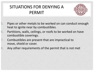 SITUATIONS FOR DENYING A
               PERMIT

5.   Pipes or other metals to be worked on can conduct enough
     heat to ignite near by combustibles.
6.   Partitions, walls, ceilings, or roofs to be worked on have
     combustible coverings.
7.   Combustibles are present that are impractical to
     move, shield or cover.
8.   Any other requirements of the permit that is not met
 