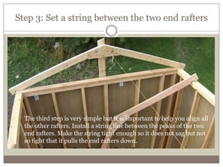 Step 3: Set a string between the two end rafters
The third step is very simple but it is important to help you align all
the other rafters. Install a string line between the peaks of the two
end rafters. Make the string tight enough so it does not sag but not
so tight that it pulls the end rafters down.
 